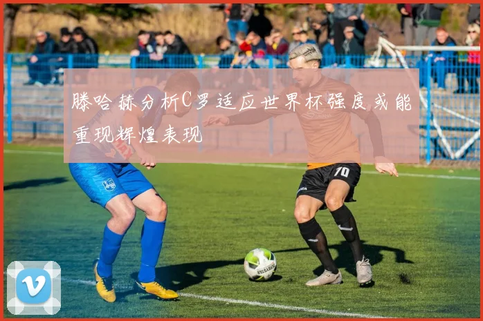 滕哈赫分析C罗适应世界杯强度或能重现辉煌表现