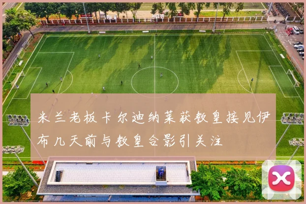 米兰老板卡尔迪纳莱获教皇接见伊布几天前与教皇合影引关注