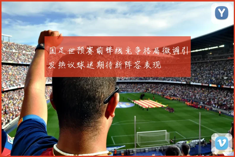 国足世预赛前锋线竞争格局微调引发热议球迷期待新阵容表现