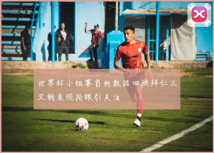 世界杯小组赛首轮数据回顾拜仁三叉戟表现抢眼引关注