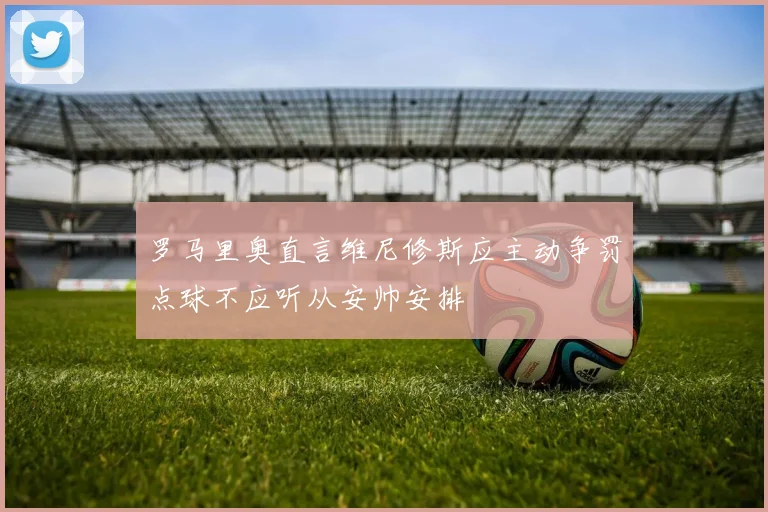 罗马里奥直言维尼修斯应主动争罚点球不应听从安帅安排