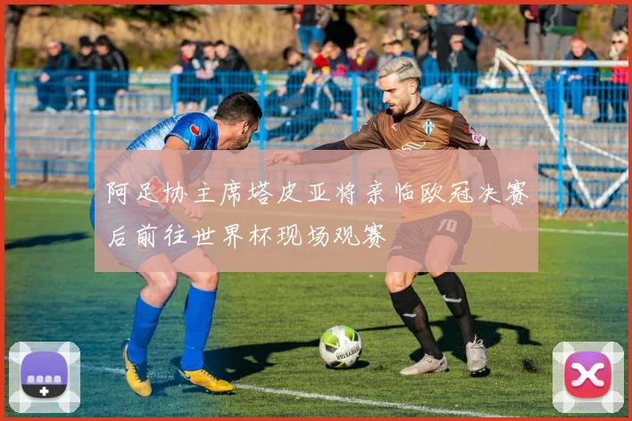 阿足协主席塔皮亚将亲临欧冠决赛后前往世界杯现场观赛
