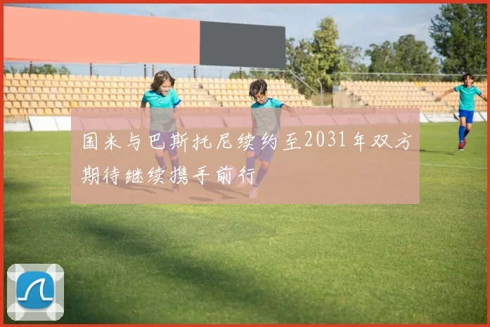 国米与巴斯托尼续约至2031年双方期待继续携手前行