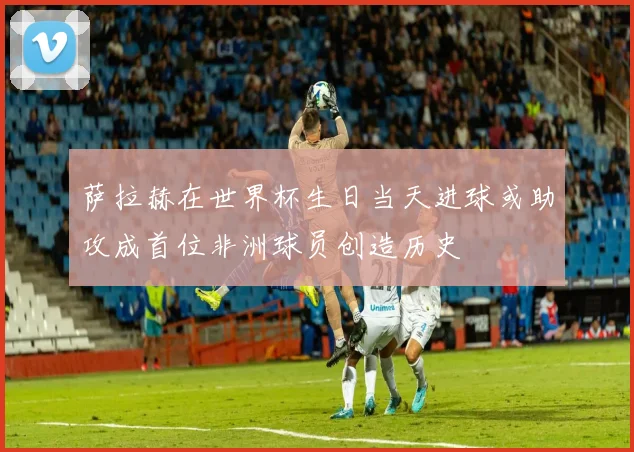 萨拉赫在世界杯生日当天进球或助攻成首位非洲球员创造历史