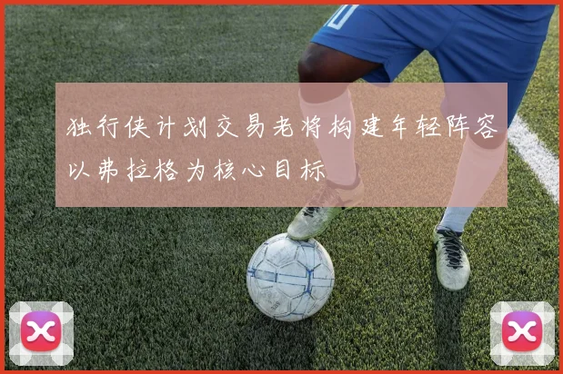 独行侠计划交易老将构建年轻阵容以弗拉格为核心目标
