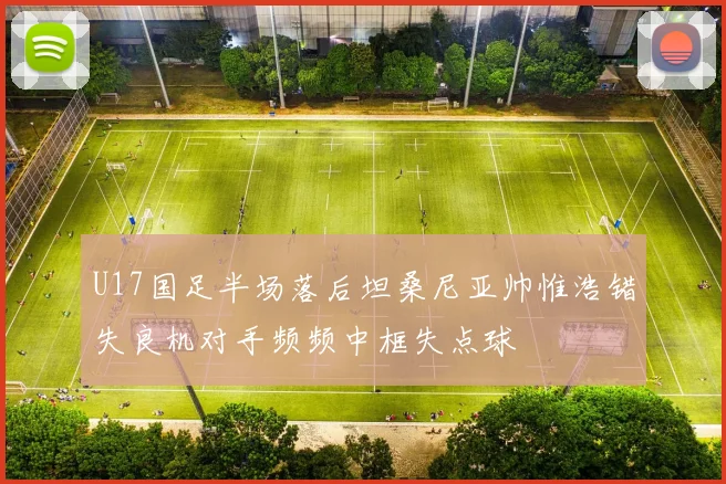 U17国足半场落后坦桑尼亚帅惟浩错失良机对手频频中框失点球