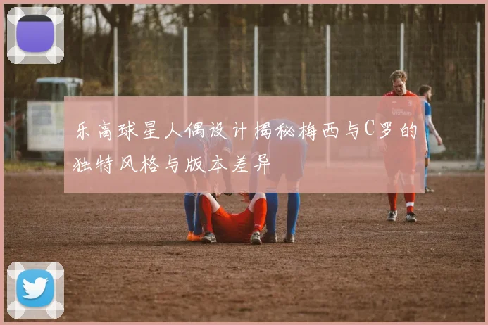 乐高球星人偶设计揭秘梅西与C罗的独特风格与版本差异