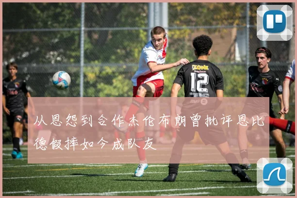 从恩怨到合作杰伦布朗曾批评恩比德假摔如今成队友