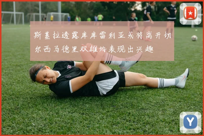 斯基拉透露库库雷利亚或将离开切尔西马德里双雄均表现出兴趣