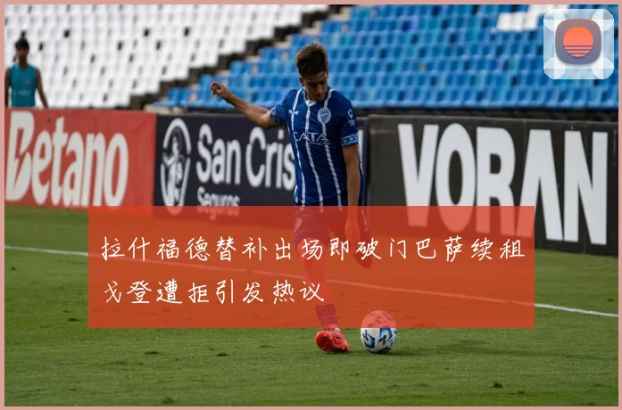 拉什福德替补出场即破门巴萨续租戈登遭拒引发热议