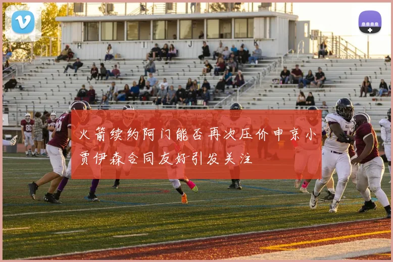 火箭续约阿门能否再次压价申京小贾伊森合同友好引发关注