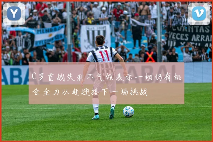 C罗首战失利不气馁表示一切仍有机会全力以赴迎接下一场挑战