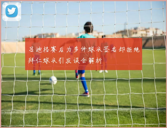 吕迪格赛后为多件球衣签名却拒绝拜仁球衣引发误会解析