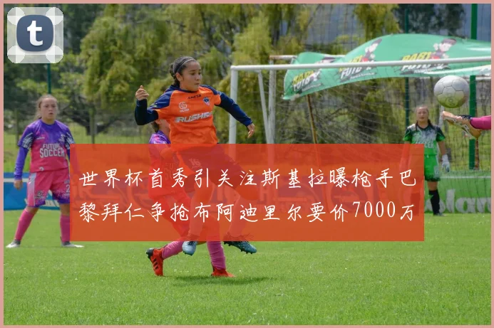 世界杯首秀引关注斯基拉曝枪手巴黎拜仁争抢布阿迪里尔要价7000万欧元