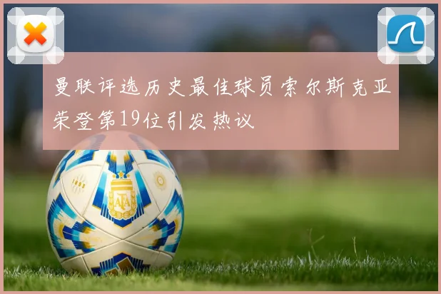 曼联评选历史最佳球员索尔斯克亚荣登第19位引发热议