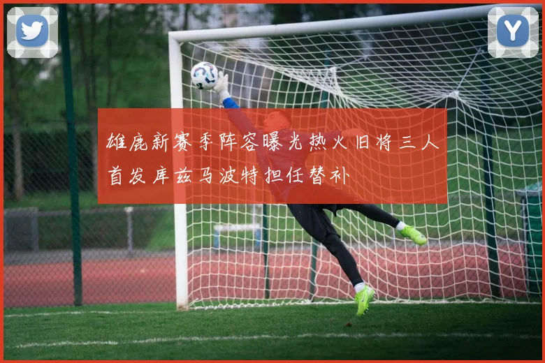 雄鹿新赛季阵容曝光热火旧将三人首发库兹马波特担任替补