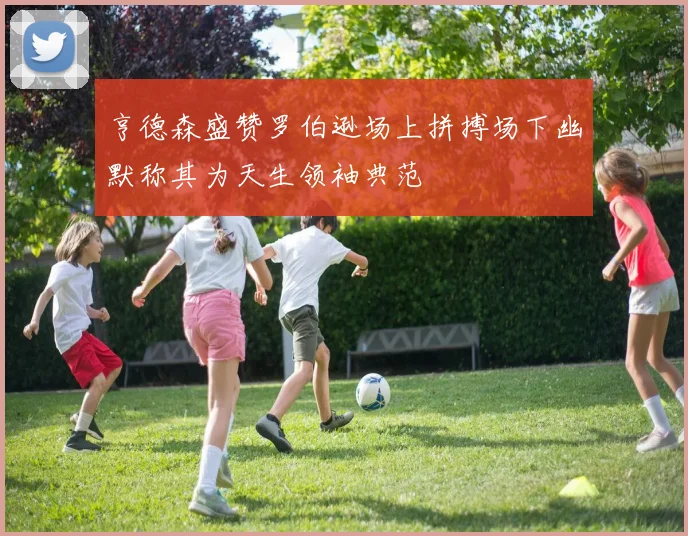 亨德森盛赞罗伯逊场上拼搏场下幽默称其为天生领袖典范