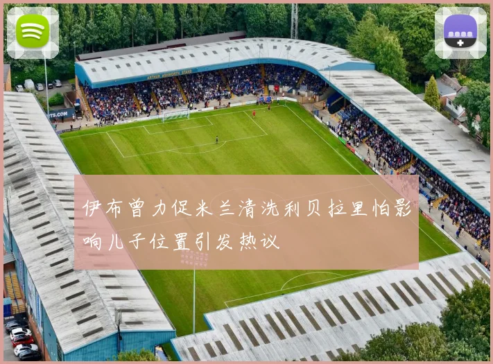 伊布曾力促米兰清洗利贝拉里怕影响儿子位置引发热议